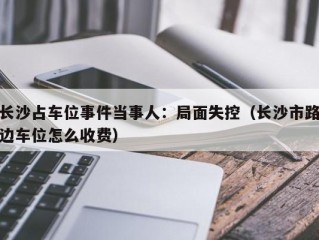 长沙占车位事件当事人：局面失控（长沙市路边车位怎么收费）