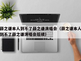 薛之谦本人到不了薛之谦演唱会（薛之谦本人到不了薛之谦演唱会后续）