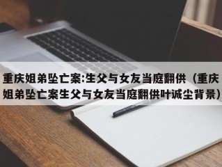 重庆姐弟坠亡案:生父与女友当庭翻供（重庆姐弟坠亡案生父与女友当庭翻供叶诚尘背景）