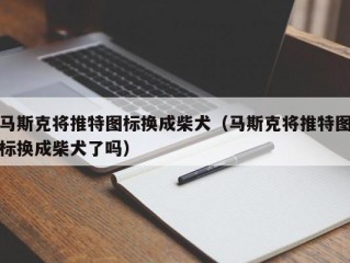 马斯克将推特图标换成柴犬（马斯克将推特图标换成柴犬了吗）