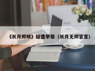 《长月烬明》疑遭举报（长月无烬官宣）