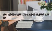 俄乌战争最新进展（俄乌战争最新进展伤亡数据）