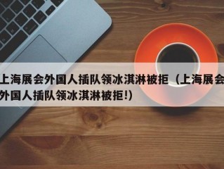 上海展会外国人插队领冰淇淋被拒（上海展会外国人插队领冰淇淋被拒!）