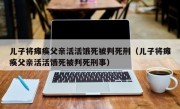 儿子将瘫痪父亲活活饿死被判死刑（儿子将瘫痪父亲活活饿死被判死刑事）