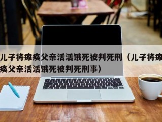 儿子将瘫痪父亲活活饿死被判死刑（儿子将瘫痪父亲活活饿死被判死刑事）