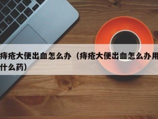 痔疮大便出血怎么办（痔疮大便出血怎么办用什么药）