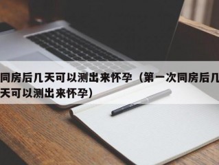 同房后几天可以测出来怀孕（第一次同房后几天可以测出来怀孕）