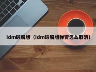 idm破解版（idm破解版弹窗怎么取消）