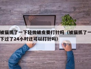 被猫抓了一下轻微破皮要打针吗（被猫抓了一下过了24小时还可以打针吗）