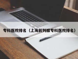 专科医院排名（上海前列腺专科医院排名）