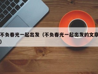 不负春光一起出发（不负春光一起出发的文章）