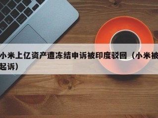 小米上亿资产遭冻结申诉被印度驳回（小米被起诉）