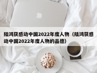 陆鸿获感动中国2022年度人物（陆鸿获感动中国2022年度人物的品德）