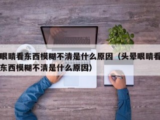 眼睛看东西模糊不清是什么原因（头晕眼睛看东西模糊不清是什么原因）