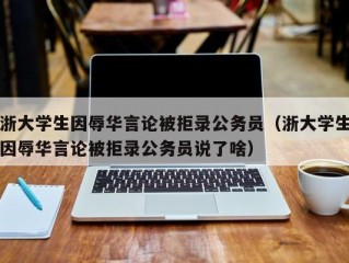 浙大学生因辱华言论被拒录公务员（浙大学生因辱华言论被拒录公务员说了啥）