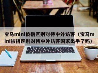 宝马mini被指区别对待中外访客（宝马mini被指区别对待中外访客国家出手了吗）