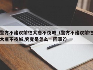 警方不建议前往大唐不夜城（警方不建议前往大唐不夜城,究竟是怎么一回事?）