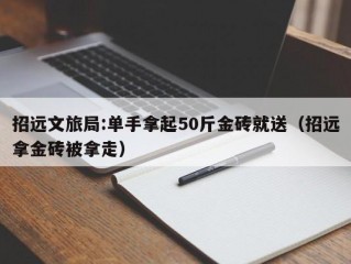 招远文旅局:单手拿起50斤金砖就送（招远拿金砖被拿走）