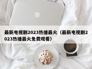 最新电视剧2023热播最火（最新电视剧2023热播最火免费观看）