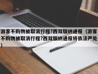 游客不购物被取消行程?西双版纳通报（游客不购物被取消行程?西双版纳通报将依法严处）