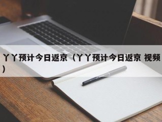 丫丫预计今日返京（丫丫预计今日返京 视频）