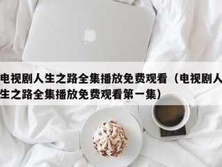 电视剧人生之路全集播放免费观看（电视剧人生之路全集播放免费观看第一集）