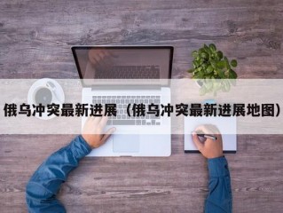 俄乌冲突最新进展（俄乌冲突最新进展地图）