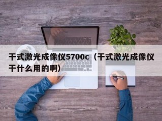 干式激光成像仪5700c（干式激光成像仪干什么用的啊）