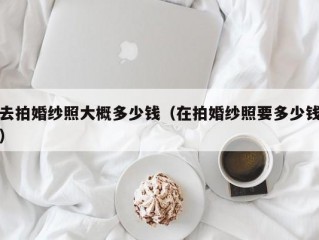 去拍婚纱照大概多少钱（在拍婚纱照要多少钱）