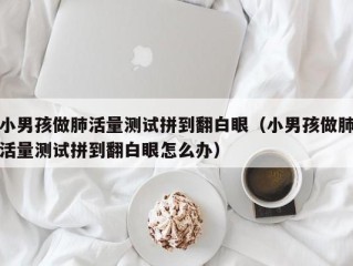 小男孩做肺活量测试拼到翻白眼（小男孩做肺活量测试拼到翻白眼怎么办）