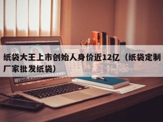 纸袋大王上市创始人身价近12亿（纸袋定制厂家批发纸袋）