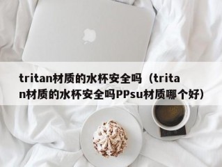 tritan材质的水杯安全吗（tritan材质的水杯安全吗PPsu材质哪个好）