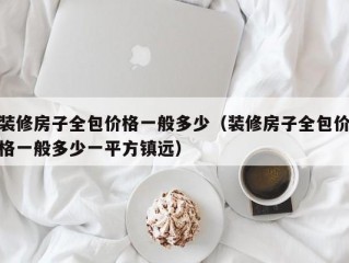 装修房子全包价格一般多少（装修房子全包价格一般多少一平方镇远）