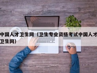 中国人才卫生网（卫生专业资格考试中国人才卫生网）