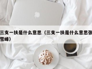 三支一扶是什么意思（三支一扶是什么意思张雪峰）