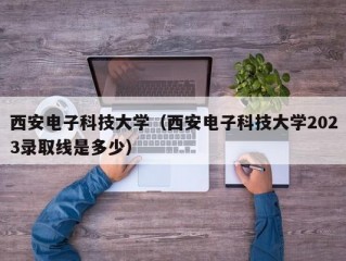 西安电子科技大学（西安电子科技大学2023录取线是多少）