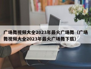 广场舞视频大全2023年最火广场舞（广场舞视频大全2023年最火广场舞下载）