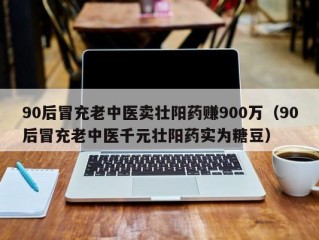 90后冒充老中医卖壮阳药赚900万（90后冒充老中医千元壮阳药实为糖豆）