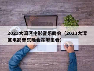 2023大湾区电影音乐晚会（2023大湾区电影音乐晚会在哪里看）