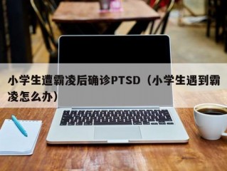 小学生遭霸凌后确诊PTSD（小学生遇到霸凌怎么办）