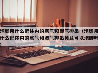 泡脚用什么把体内的寒气和湿气排出（泡脚用什么把体内的寒气和湿气排出黄芪可以泡脚吗）