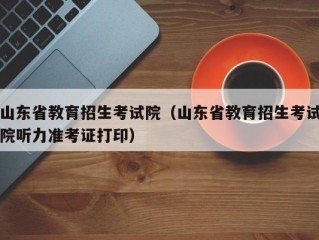 山东省教育招生考试院（山东省教育招生考试院听力准考证打印）