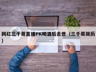 网红三千哥直播PK喝酒后去世（三千哥简历）