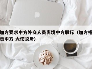 加方要求中方外交人员离境中方驳斥（加方指责中方 大使驳斥）