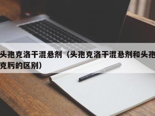 头孢克洛干混悬剂（头孢克洛干混悬剂和头孢克肟的区别）