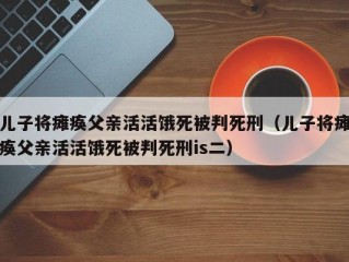 儿子将瘫痪父亲活活饿死被判死刑（儿子将瘫痪父亲活活饿死被判死刑is二）