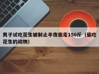 男子试吃花生被制止半夜偷走150斤（偷吃花生的动物）