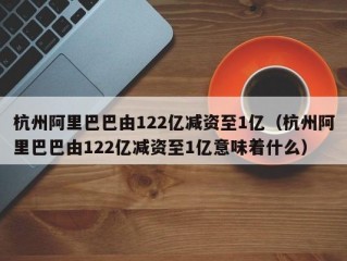 杭州阿里巴巴由122亿减资至1亿（杭州阿里巴巴由122亿减资至1亿意味着什么）