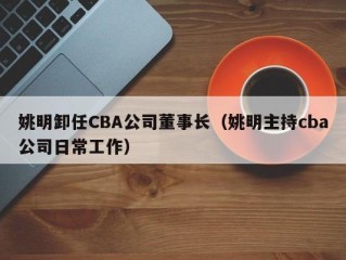 姚明卸任CBA公司董事长（姚明主持cba公司日常工作）