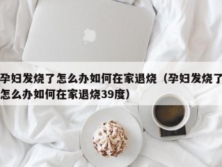 孕妇发烧了怎么办如何在家退烧（孕妇发烧了怎么办如何在家退烧39度）